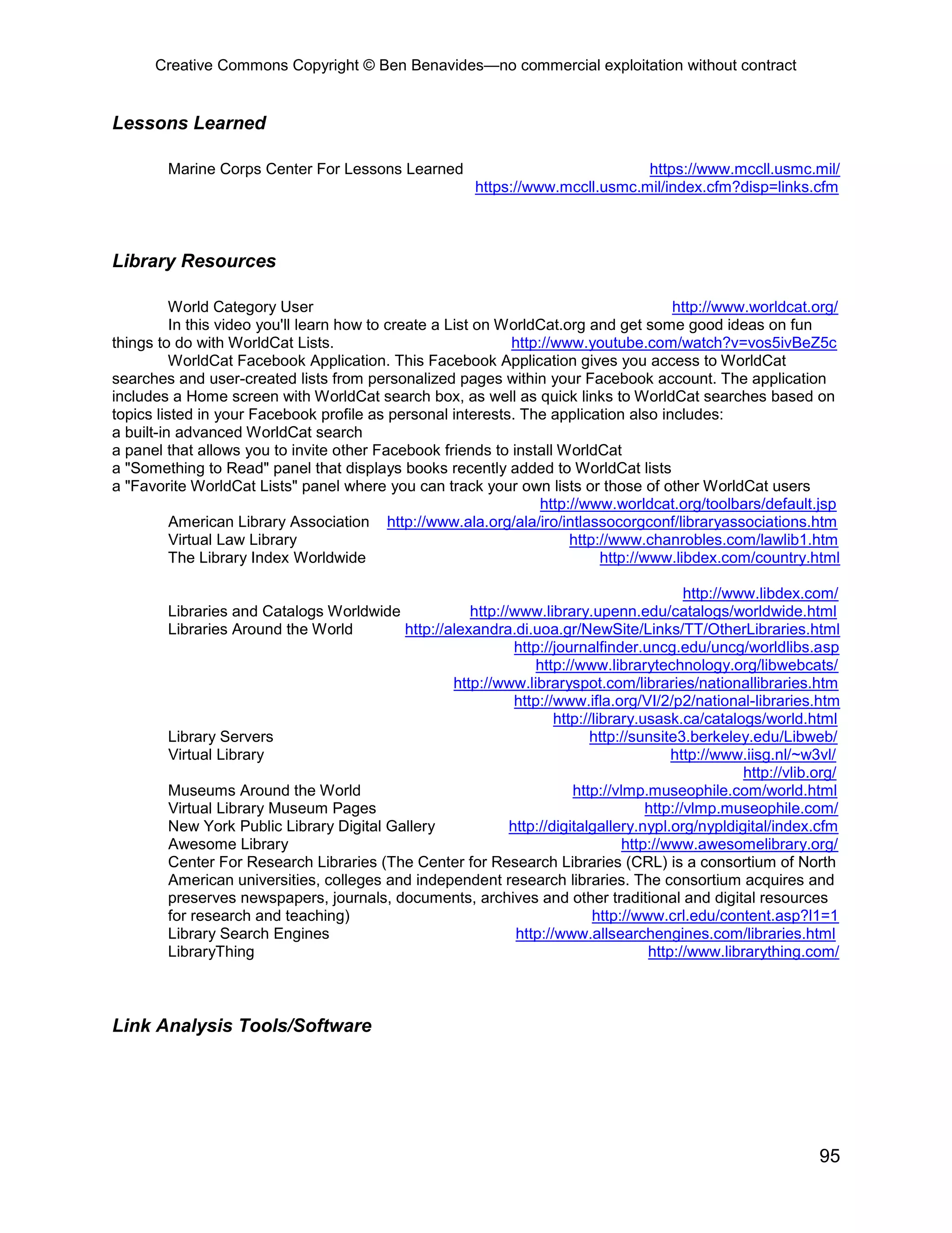 Creative Commons Copyright © Ben Benavides—no commercial exploitation without contract
95
Lessons Learned
Marine Corps Center For Lessons Learned https://www.mccll.usmc.mil/
https://www.mccll.usmc.mil/index.cfm?disp=links.cfm
Library Resources
World Category User http://www.worldcat.org/
In this video you'll learn how to create a List on WorldCat.org and get some good ideas on fun
things to do with WorldCat Lists. http://www.youtube.com/watch?v=vos5ivBeZ5c
WorldCat Facebook Application. This Facebook Application gives you access to WorldCat
searches and user-created lists from personalized pages within your Facebook account. The application
includes a Home screen with WorldCat search box, as well as quick links to WorldCat searches based on
topics listed in your Facebook profile as personal interests. The application also includes:
a built-in advanced WorldCat search
a panel that allows you to invite other Facebook friends to install WorldCat
a "Something to Read" panel that displays books recently added to WorldCat lists
a "Favorite WorldCat Lists" panel where you can track your own lists or those of other WorldCat users
http://www.worldcat.org/toolbars/default.jsp
American Library Association http://www.ala.org/ala/iro/intlassocorgconf/libraryassociations.htm
Virtual Law Library http://www.chanrobles.com/lawlib1.htm
The Library Index Worldwide http://www.libdex.com/country.html
http://www.libdex.com/
Libraries and Catalogs Worldwide http://www.library.upenn.edu/catalogs/worldwide.html
Libraries Around the World http://alexandra.di.uoa.gr/NewSite/Links/TT/OtherLibraries.html
http://journalfinder.uncg.edu/uncg/worldlibs.asp
http://www.librarytechnology.org/libwebcats/
http://www.libraryspot.com/libraries/nationallibraries.htm
http://www.ifla.org/VI/2/p2/national-libraries.htm
http://library.usask.ca/catalogs/world.html
Library Servers http://sunsite3.berkeley.edu/Libweb/
Virtual Library http://www.iisg.nl/~w3vl/
http://vlib.org/
Museums Around the World http://vlmp.museophile.com/world.html
Virtual Library Museum Pages http://vlmp.museophile.com/
New York Public Library Digital Gallery http://digitalgallery.nypl.org/nypldigital/index.cfm
Awesome Library http://www.awesomelibrary.org/
Center For Research Libraries (The Center for Research Libraries (CRL) is a consortium of North
American universities, colleges and independent research libraries. The consortium acquires and
preserves newspapers, journals, documents, archives and other traditional and digital resources
for research and teaching) http://www.crl.edu/content.asp?l1=1
Library Search Engines http://www.allsearchengines.com/libraries.html
LibraryThing http://www.librarything.com/
Link Analysis Tools/Software
 