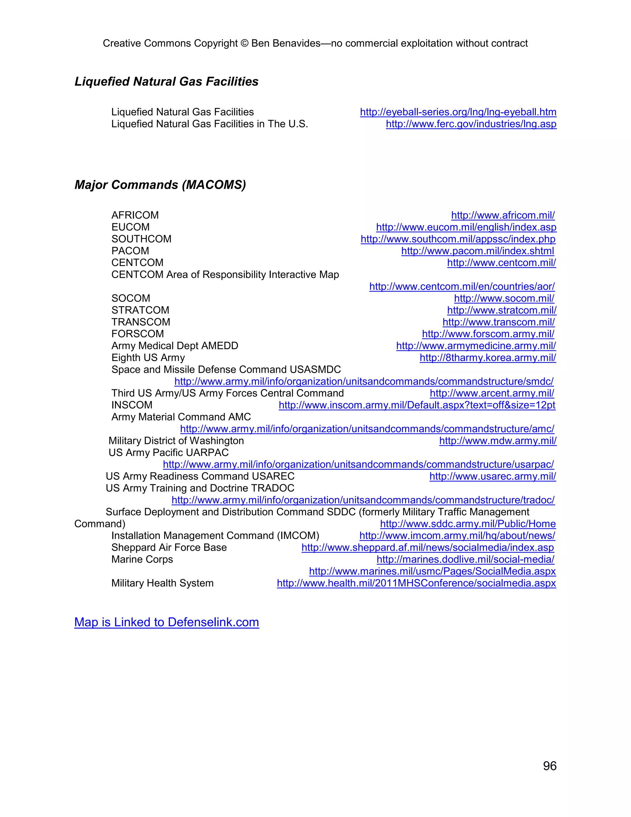 Creative Commons Copyright © Ben Benavides—no commercial exploitation without contract
96
Liquefied Natural Gas Facilities
Liquefied Natural Gas Facilities http://eyeball-series.org/lng/lng-eyeball.htm
Liquefied Natural Gas Facilities in The U.S. http://www.ferc.gov/industries/lng.asp
Major Commands (MACOMS)
AFRICOM http://www.africom.mil/
EUCOM http://www.eucom.mil/english/index.asp
SOUTHCOM http://www.southcom.mil/appssc/index.php
PACOM http://www.pacom.mil/index.shtml
CENTCOM http://www.centcom.mil/
CENTCOM Area of Responsibility Interactive Map
http://www.centcom.mil/en/countries/aor/
SOCOM http://www.socom.mil/
STRATCOM http://www.stratcom.mil/
TRANSCOM http://www.transcom.mil/
FORSCOM http://www.forscom.army.mil/
Army Medical Dept AMEDD http://www.armymedicine.army.mil/
Eighth US Army http://8tharmy.korea.army.mil/
Space and Missile Defense Command USASMDC
http://www.army.mil/info/organization/unitsandcommands/commandstructure/smdc/
Third US Army/US Army Forces Central Command http://www.arcent.army.mil/
INSCOM http://www.inscom.army.mil/Default.aspx?text=off&size=12pt
Army Material Command AMC
http://www.army.mil/info/organization/unitsandcommands/commandstructure/amc/
Military District of Washington http://www.mdw.army.mil/
US Army Pacific UARPAC
http://www.army.mil/info/organization/unitsandcommands/commandstructure/usarpac/
US Army Readiness Command USAREC http://www.usarec.army.mil/
US Army Training and Doctrine TRADOC
http://www.army.mil/info/organization/unitsandcommands/commandstructure/tradoc/
Surface Deployment and Distribution Command SDDC (formerly Military Traffic Management
Command) http://www.sddc.army.mil/Public/Home
Installation Management Command (IMCOM) http://www.imcom.army.mil/hq/about/news/
Sheppard Air Force Base http://www.sheppard.af.mil/news/socialmedia/index.asp
Marine Corps http://marines.dodlive.mil/social-media/
http://www.marines.mil/usmc/Pages/SocialMedia.aspx
Military Health System http://www.health.mil/2011MHSConference/socialmedia.aspx
Map is Linked to Defenselink.com
 