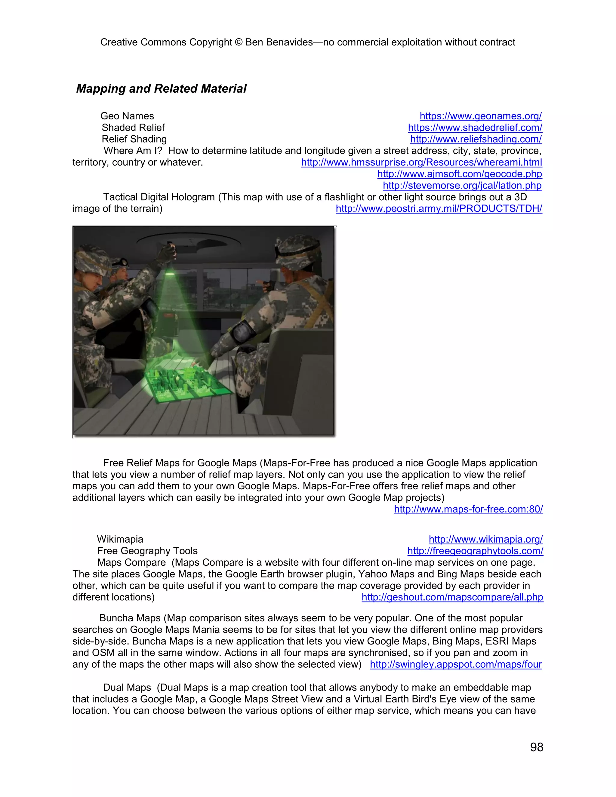 Creative Commons Copyright © Ben Benavides—no commercial exploitation without contract
98
Mapping and Related Material
Geo Names https://www.geonames.org/
Shaded Relief https://www.shadedrelief.com/
Relief Shading http://www.reliefshading.com/
Where Am I? How to determine latitude and longitude given a street address, city, state, province,
territory, country or whatever. http://www.hmssurprise.org/Resources/whereami.html
http://www.ajmsoft.com/geocode.php
http://stevemorse.org/jcal/latlon.php
Tactical Digital Hologram (This map with use of a flashlight or other light source brings out a 3D
image of the terrain) http://www.peostri.army.mil/PRODUCTS/TDH/
Free Relief Maps for Google Maps (Maps-For-Free has produced a nice Google Maps application
that lets you view a number of relief map layers. Not only can you use the application to view the relief
maps you can add them to your own Google Maps. Maps-For-Free offers free relief maps and other
additional layers which can easily be integrated into your own Google Map projects)
http://www.maps-for-free.com:80/
Wikimapia http://www.wikimapia.org/
Free Geography Tools http://freegeographytools.com/
Maps Compare (Maps Compare is a website with four different on-line map services on one page.
The site places Google Maps, the Google Earth browser plugin, Yahoo Maps and Bing Maps beside each
other, which can be quite useful if you want to compare the map coverage provided by each provider in
different locations) http://geshout.com/mapscompare/all.php
Buncha Maps (Map comparison sites always seem to be very popular. One of the most popular
searches on Google Maps Mania seems to be for sites that let you view the different online map providers
side-by-side. Buncha Maps is a new application that lets you view Google Maps, Bing Maps, ESRI Maps
and OSM all in the same window. Actions in all four maps are synchronised, so if you pan and zoom in
any of the maps the other maps will also show the selected view) http://swingley.appspot.com/maps/four
Dual Maps (Dual Maps is a map creation tool that allows anybody to make an embeddable map
that includes a Google Map, a Google Maps Street View and a Virtual Earth Bird's Eye view of the same
location. You can choose between the various options of either map service, which means you can have
 