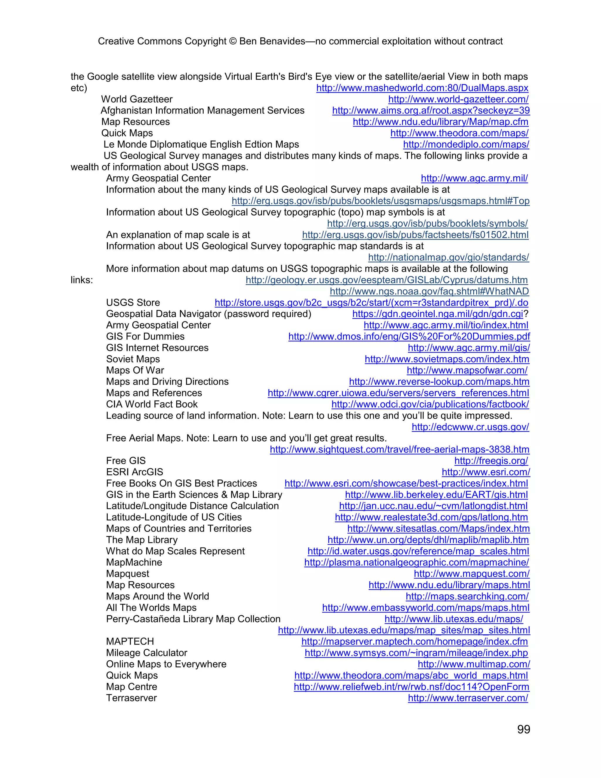 Creative Commons Copyright © Ben Benavides—no commercial exploitation without contract
99
the Google satellite view alongside Virtual Earth's Bird's Eye view or the satellite/aerial View in both maps
etc) http://www.mashedworld.com:80/DualMaps.aspx
World Gazetteer http://www.world-gazetteer.com/
Afghanistan Information Management Services http://www.aims.org.af/root.aspx?seckeyz=39
Map Resources http://www.ndu.edu/library/Map/map.cfm
Quick Maps http://www.theodora.com/maps/
Le Monde Diplomatique English Edtion Maps http://mondediplo.com/maps/
US Geological Survey manages and distributes many kinds of maps. The following links provide a
wealth of information about USGS maps.
Army Geospatial Center http://www.agc.army.mil/
Information about the many kinds of US Geological Survey maps available is at
http://erg.usgs.gov/isb/pubs/booklets/usgsmaps/usgsmaps.html#Top
Information about US Geological Survey topographic (topo) map symbols is at
http://erg.usgs.gov/isb/pubs/booklets/symbols/
An explanation of map scale is at http://erg.usgs.gov/isb/pubs/factsheets/fs01502.html
Information about US Geological Survey topographic map standards is at
http://nationalmap.gov/gio/standards/
More information about map datums on USGS topographic maps is available at the following
links: http://geology.er.usgs.gov/eespteam/GISLab/Cyprus/datums.htm
http://www.ngs.noaa.gov/faq.shtml#WhatNAD
USGS Store http://store.usgs.gov/b2c_usgs/b2c/start/(xcm=r3standardpitrex_prd)/.do
Geospatial Data Navigator (password required) https://gdn.geointel.nga.mil/gdn/gdn.cgi?
Army Geospatial Center http://www.agc.army.mil/tio/index.html
GIS For Dummies http://www.dmos.info/eng/GIS%20For%20Dummies.pdf
GIS Internet Resources http://www.agc.army.mil/gis/
Soviet Maps http://www.sovietmaps.com/index.htm
Maps Of War http://www.mapsofwar.com/
Maps and Driving Directions http://www.reverse-lookup.com/maps.htm
Maps and References http://www.cgrer.uiowa.edu/servers/servers_references.html
CIA World Fact Book http://www.odci.gov/cia/publications/factbook/
Leading source of land information. Note: Learn to use this one and you’ll be quite impressed.
http://edcwww.cr.usgs.gov/
Free Aerial Maps. Note: Learn to use and you’ll get great results.
http://www.sightquest.com/travel/free-aerial-maps-3838.htm
Free GIS http://freegis.org/
ESRI ArcGIS http://www.esri.com/
Free Books On GIS Best Practices http://www.esri.com/showcase/best-practices/index.html
GIS in the Earth Sciences & Map Library http://www.lib.berkeley.edu/EART/gis.html
Latitude/Longitude Distance Calculation http://jan.ucc.nau.edu/~cvm/latlongdist.html
Latitude-Longitude of US Cities http://www.realestate3d.com/gps/latlong.htm
Maps of Countries and Territories http://www.sitesatlas.com/Maps/index.htm
The Map Library http://www.un.org/depts/dhl/maplib/maplib.htm
What do Map Scales Represent http://id.water.usgs.gov/reference/map_scales.html
MapMachine http://plasma.nationalgeographic.com/mapmachine/
Mapquest http://www.mapquest.com/
Map Resources http://www.ndu.edu/library/maps.html
Maps Around the World http://maps.searchking.com/
All The Worlds Maps http://www.embassyworld.com/maps/maps.html
Perry-Castañeda Library Map Collection http://www.lib.utexas.edu/maps/
http://www.lib.utexas.edu/maps/map_sites/map_sites.html
MAPTECH http://mapserver.maptech.com/homepage/index.cfm
Mileage Calculator http://www.symsys.com/~ingram/mileage/index.php
Online Maps to Everywhere http://www.multimap.com/
Quick Maps http://www.theodora.com/maps/abc_world_maps.html
Map Centre http://www.reliefweb.int/rw/rwb.nsf/doc114?OpenForm
Terraserver http://www.terraserver.com/
 