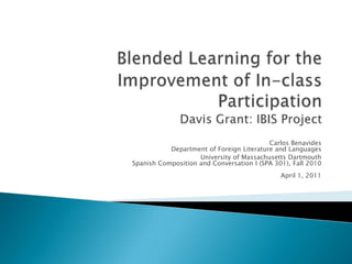 Blended Learning for the Improvement of In-class ParticipationDavis Grant: IBIS Project Carlos BenavidesDepartment of Foreign Literature and Languages University of Massachusetts DartmouthSpanish Composition and Conversation I (SPA 301), Fall 2010April 1, 2011 