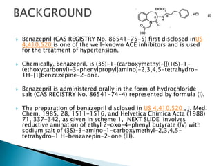  Benazepril (CAS REGISTRY No. 86541-75-5) first disclosed inUS
4,410,520 is one of the well-known ACE inhibitors and is used
for the treatment of hypertension.
 Chemically, Benazepril, is (3S)-1-(carboxymethyl-[[(1(S)-1-
(ethoxycarbonyl)-3-phenylpropyl]amino]-2,3,4,5-tetrahydro-
1H-[1]benzazepine-2-one.
 Benazepril is administered orally in the form of hydrochloride
salt (CAS REGISTRY No. 86541-74-4) represented by formula (I).
 The preparation of benazepril disclosed in US 4,410,520 , J. Med.
Chem. 1985, 28, 1511-1516, and Helvetica Chimica Acta (1988)
71, 337-342, as given in scheme 1, NEXT SLIDE involves
reductive amination of ethyl 2-oxo-4-phenyl butyrate (IV) with
sodium salt of (3S)-3-amino-1-carboxymethyl-2,3,4,5-
tetrahydro-1 H-benzazepin-2-one (III).
 
