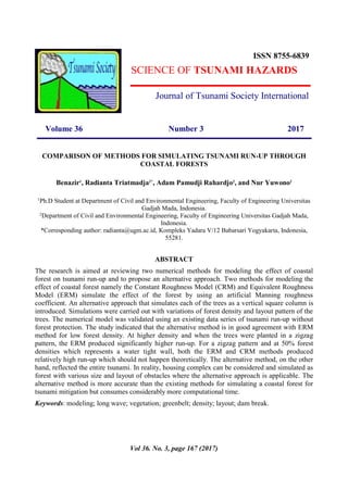 Volume 36 Number 3 2017
COMPARISON OF METHODS FOR SIMULATING TSUNAMI RUN-UP THROUGH
COASTAL FORESTS
Benazir1
, Radianta Triatmadja2*
, Adam Pamudji Rahardjo2
, and Nur Yuwono2
1
Ph.D Student at Department of Civil and Environmental Engineering, Faculty of Engineering Universitas
Gadjah Mada, Indonesia.
2
Department of Civil and Environmental Engineering, Faculty of Engineering Universitas Gadjah Mada,
Indonesia.
*Corresponding author: radianta@ugm.ac.id, Kompleks Yadara V/12 Babarsari Yogyakarta, Indonesia,
55281.
ABSTRACT
The research is aimed at reviewing two numerical methods for modeling the effect of coastal
forest on tsunami run-up and to propose an alternative approach. Two methods for modeling the
effect of coastal forest namely the Constant Roughness Model (CRM) and Equivalent Roughness
Model (ERM) simulate the effect of the forest by using an artificial Manning roughness
coefficient. An alternative approach that simulates each of the trees as a vertical square column is
introduced. Simulations were carried out with variations of forest density and layout pattern of the
trees. The numerical model was validated using an existing data series of tsunami run-up without
forest protection. The study indicated that the alternative method is in good agreement with ERM
method for low forest density. At higher density and when the trees were planted in a zigzag
pattern, the ERM produced significantly higher run-up. For a zigzag pattern and at 50% forest
densities which represents a water tight wall, both the ERM and CRM methods produced
relatively high run-up which should not happen theoretically. The alternative method, on the other
hand, reflected the entire tsunami. In reality, housing complex can be considered and simulated as
forest with various size and layout of obstacles where the alternative approach is applicable. The
alternative method is more accurate than the existing methods for simulating a coastal forest for
tsunami mitigation but consumes considerably more computational time.
Keywords: modeling; long wave; vegetation; greenbelt; density; layout; dam break.
ISSN 8755-6839
SCIENCE OF TSUNAMI HAZARDS
Journal of Tsunami Society International
Vol 36. No. 3, page 167 (2017)
 