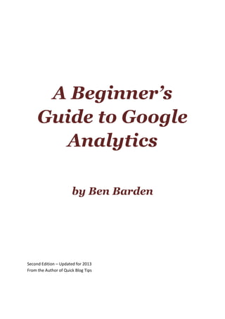 A Beginner’s
Guide to Google
Analytics
by Ben Barden
Second Edition – Updated for 2013
From the Author of Quick Blog Tips
 