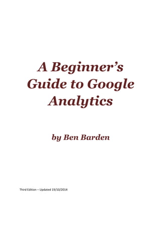A Beginner’s
Guide to Google
Analytics
by Ben Barden
Third	
  Edition	
  –	
  Updated	
  19/10/2014	
  
	
  
	
   	
  
 