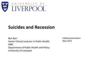 Suicides and Recession
Ben Barr
Senior Clinical Lecturer in Public Health.
MRC
Department of Public Health and Policy
University of Liverpool
CALM presentation
May 2013
 