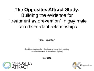 The Opposites Attract Study:
      Building the evidence for
“treatment as prevention” in gay male
     serodiscordant relationships

                         Ben Bavinton


       The Kirby Institute for infection and immunity in society
              University of New South Wales, Sydney


                              May 2012
 