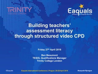 Building teachers’
assessment literacy
through structured video CPD
Friday 27th April 2018
Ben Beaumont
TESOL Qualifications Manager
Trinity College London
©Eaquals Eaquals International Conference | Prague | 26-28 April 2018 #eaquals18prague
 