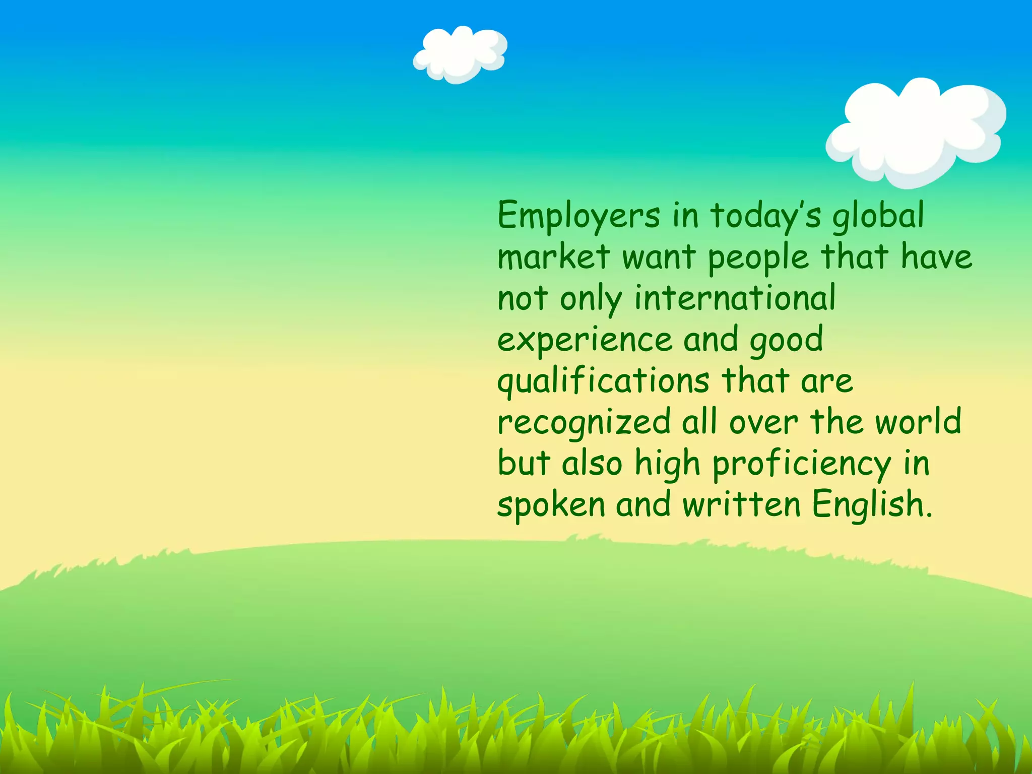 Employers in today’s global
market want people that have
not only international
experience and good
qualifications that are
recognized all over the world
but also high proficiency in
spoken and written English.
 