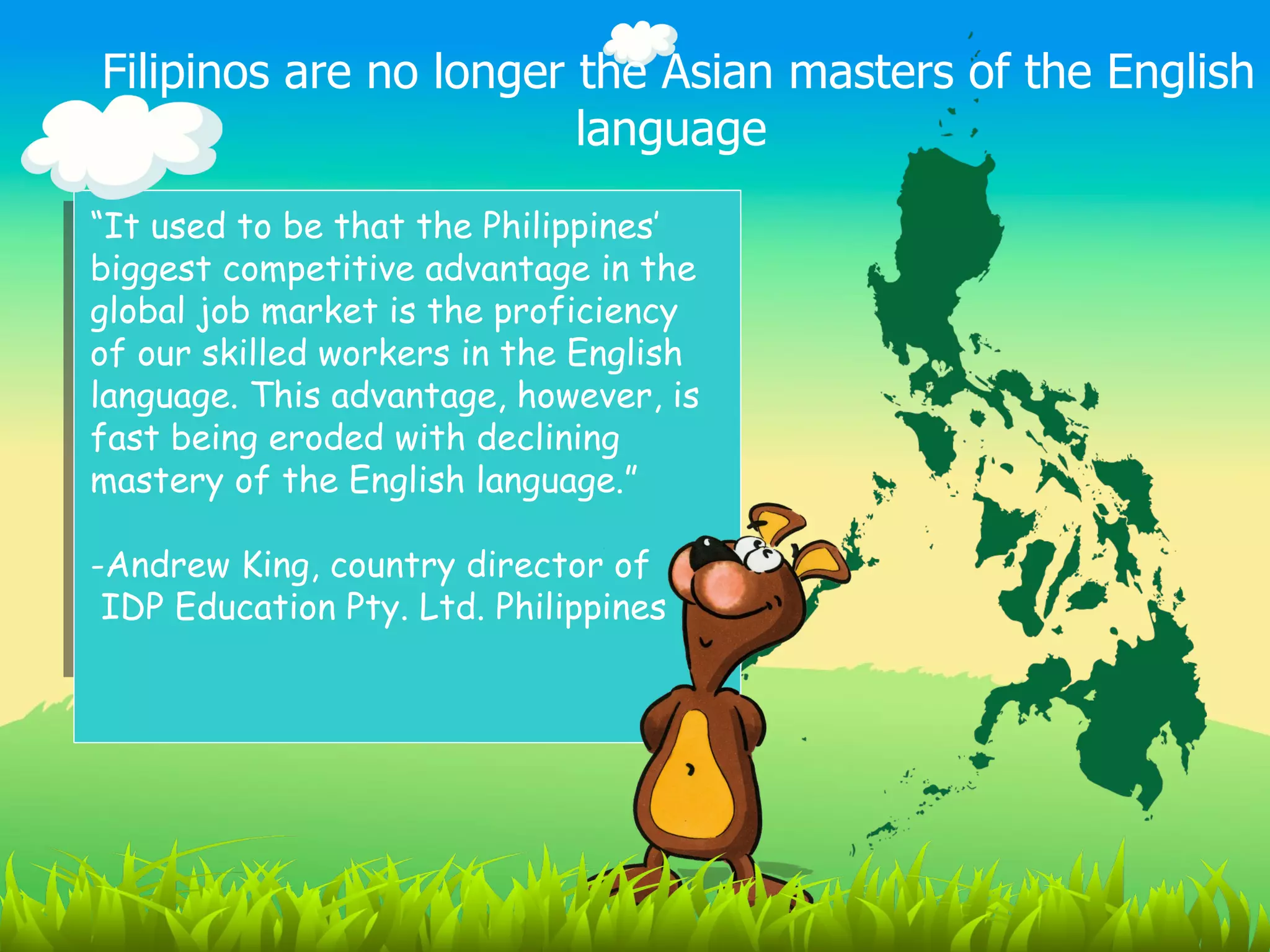 Filipinos are no longer the Asian masters of the English
                        language
“It used to be that the Philippines’
biggest competitive advantage in the
global job market is the proficiency
of our skilled workers in the English
language. This advantage, however, is
fast being eroded with declining
mastery of the English language.”

-Andrew King, country director of
 IDP Education Pty. Ltd. Philippines
 