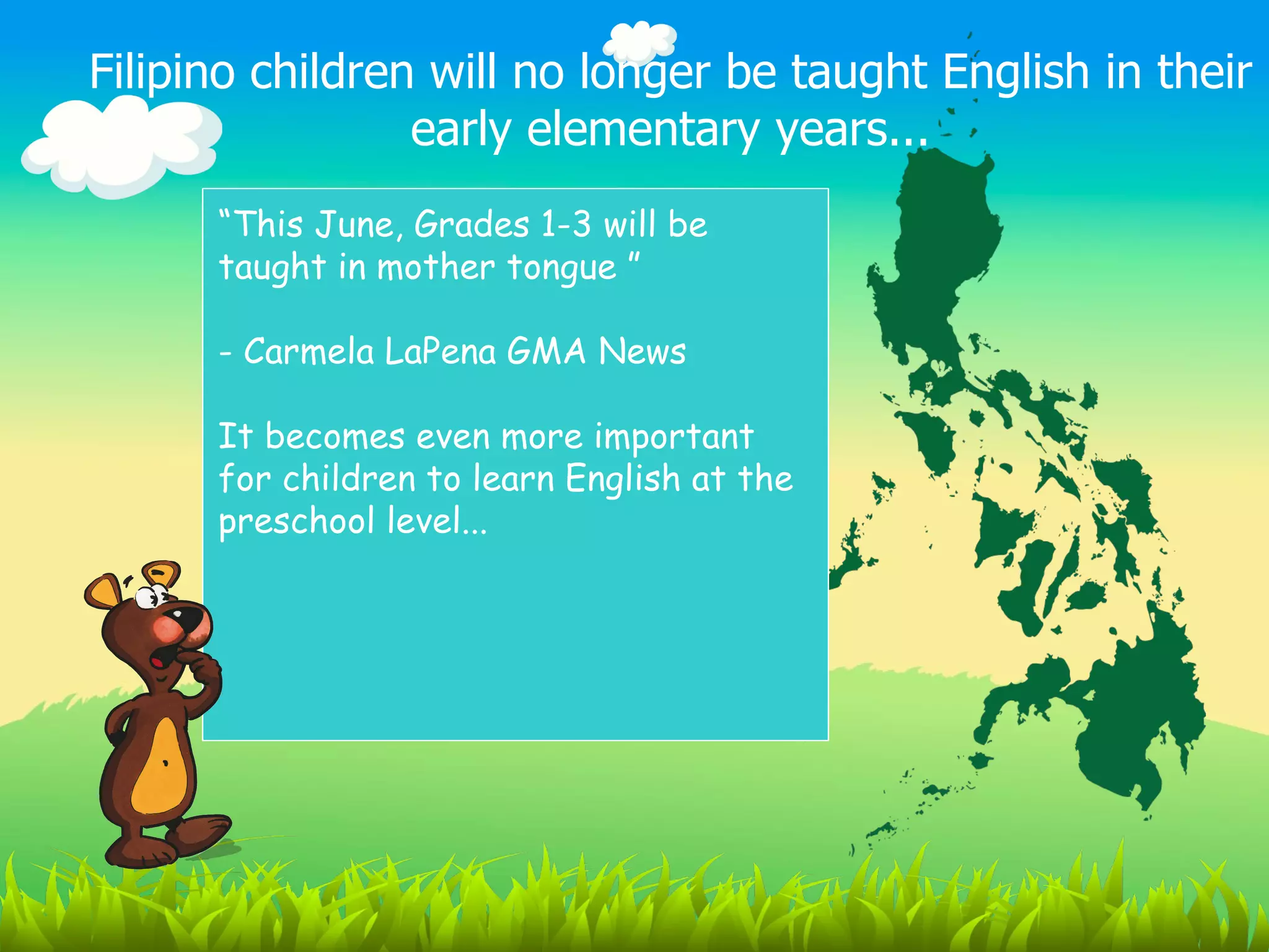 Filipino children will no longer be taught English in their
                 early elementary years...
      “This June, Grades 1-3 will be
      taught in mother tongue ”

      - Carmela LaPena GMA News

      It becomes even more important
      for children to learn English at the
      preschool level...
 