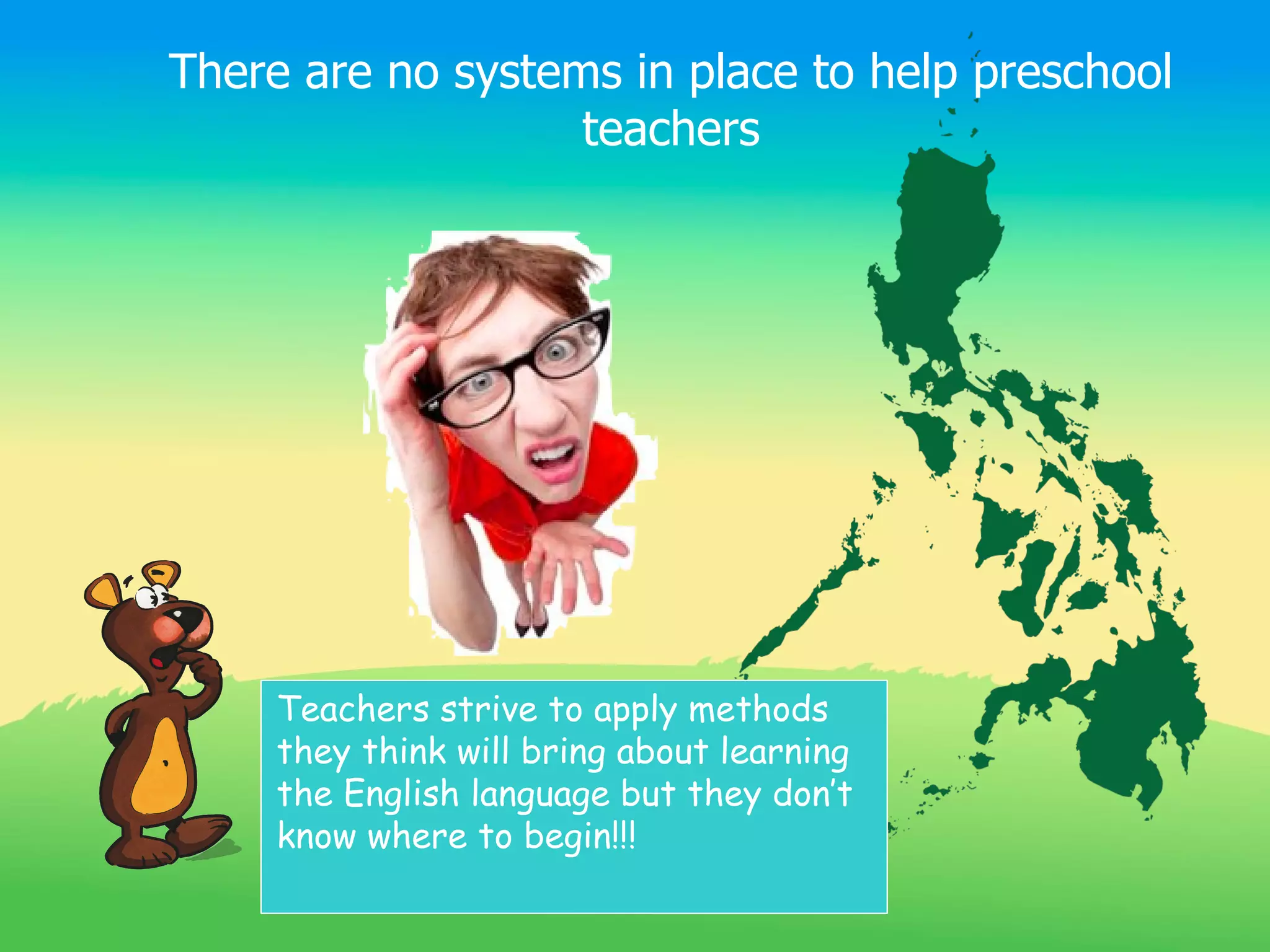 There are no systems in place to help preschool
                   teachers




     Teachers strive to apply methods
     they think will bring about learning
     the English language but they don’t
     know where to begin!!!
 