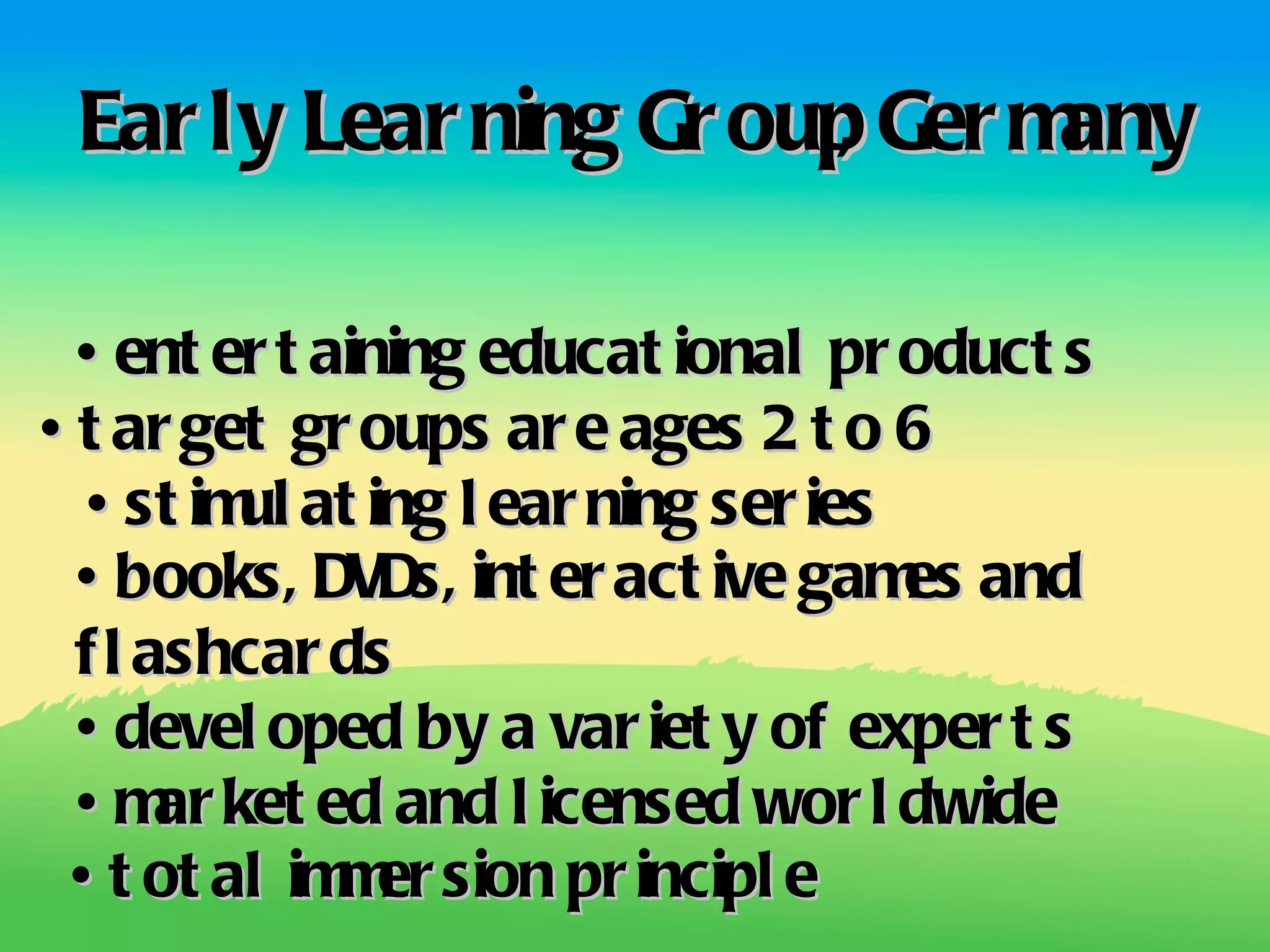 Ear ly Lear ning Gr oup Ger m
                       ,      any

 •  er t aining educat ional pr oduct s
    ent
•  ar get gr oups ar e ages 2 t o 6
 t
  • st im at ing l ear ning ser ies
         ul
 •  books, DVDs, int er act ive gam and
                                    es
 f l ashcar ds
 •  devel oped by a var iet y of exper t s
 •  ar ket ed and l icensed wor l dwide
    m
 •  ot al im er sion pr incipl e
   t        m
 