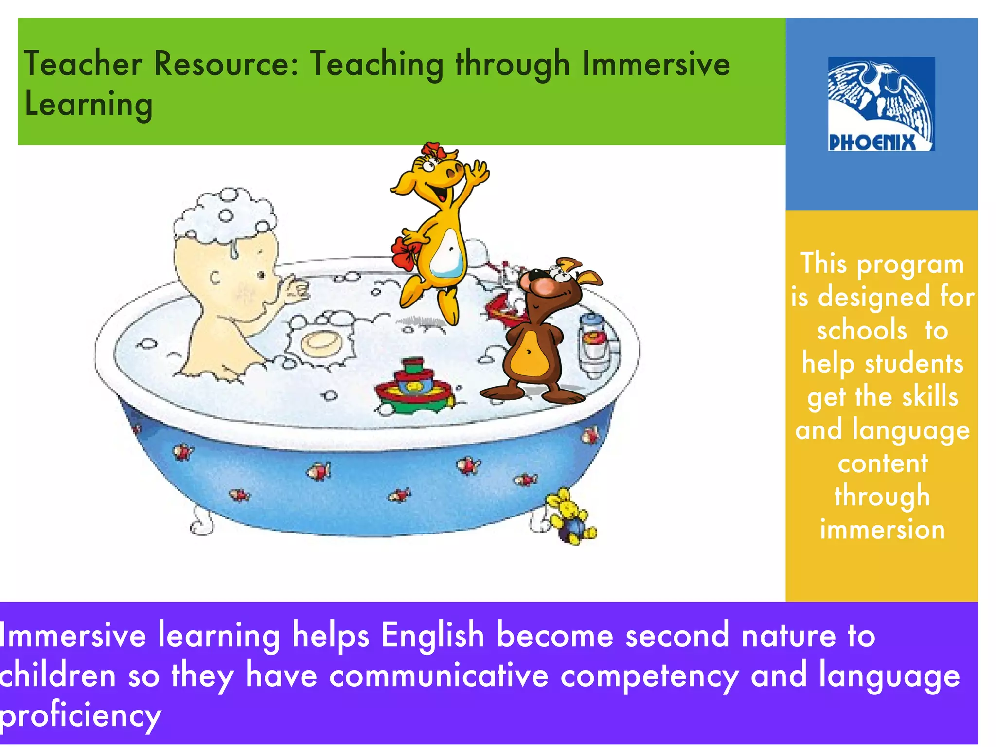 Teacher Resource: Teaching through Immersive
 Learning



                                                 This program
                                                is designed for
                                                   schools to
                                                 help students
                                                  get the skills
                                                 and language
                                                     content
                                                    through
                                                   immersion


Immersive learning helps English become second nature to
  Immersive learning: diving in and soaking up English
children so they have communicative competency and language
proficiency
 