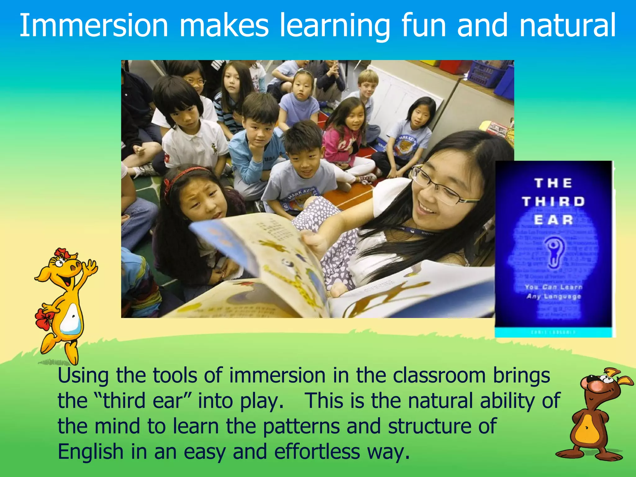 Immersion makes learning fun and natural




  Using the tools of immersion in the classroom brings
  the “third ear” into play. This is the natural ability of
  the mind to learn the patterns and structure of
  English in an easy and effortless way.
 