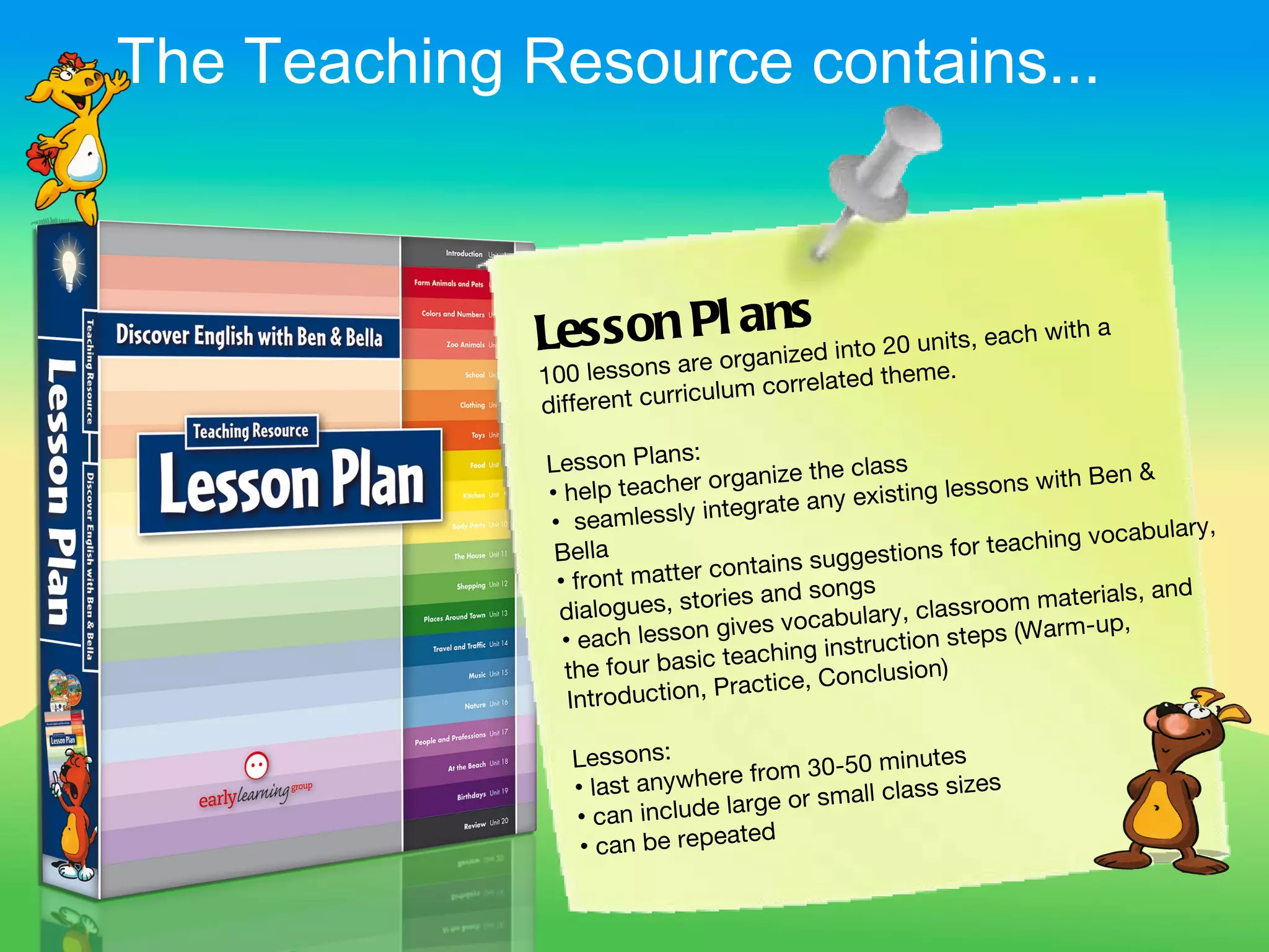 The Teaching Resource contains...



              Les s onare l rgansd into 20 units, each with a
                     s
                       Pa
                          o nize
              100 lesson                    ted theme.
                             iculum correla
              different curr
                             :
              Lesson Plans                the class                      n&
              • help tea cher organize                      sons with Be
                                 tegrate an y existing les
              • seamlessly in
                                                                        ocabulary,
               Bella                                     for teaching v
                                        s suggestions
               • front matter contain          s
                                ries and song                      aterials, and
               dialogues, sto                    ry , classroom m
                                  ives vocabula               s (Warm-up,
                • each lesson g              struction step
                                 teaching in
                the four basic                nclusion)
                 Introduction , Practice, Co

                 Lessons:               30-50 minute
                                                       s
                 • last an ywhere from
                                            all class sizes
                 • can inclu de large or sm
                                  ted
                  • can be repea
 