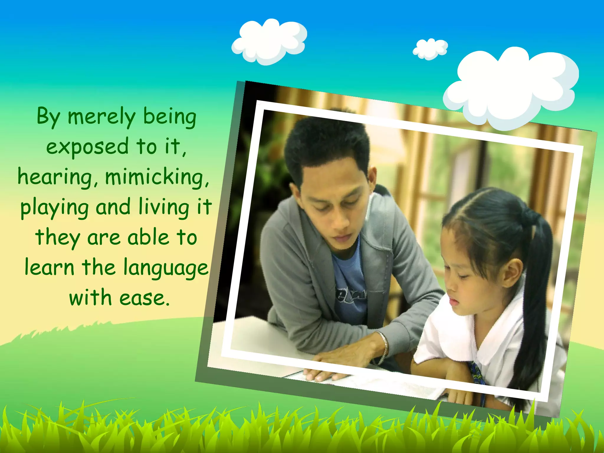 By merely being
    exposed to it,
hearing, mimicking,
playing and living it
  they are able to
 learn the language
      with ease.
 