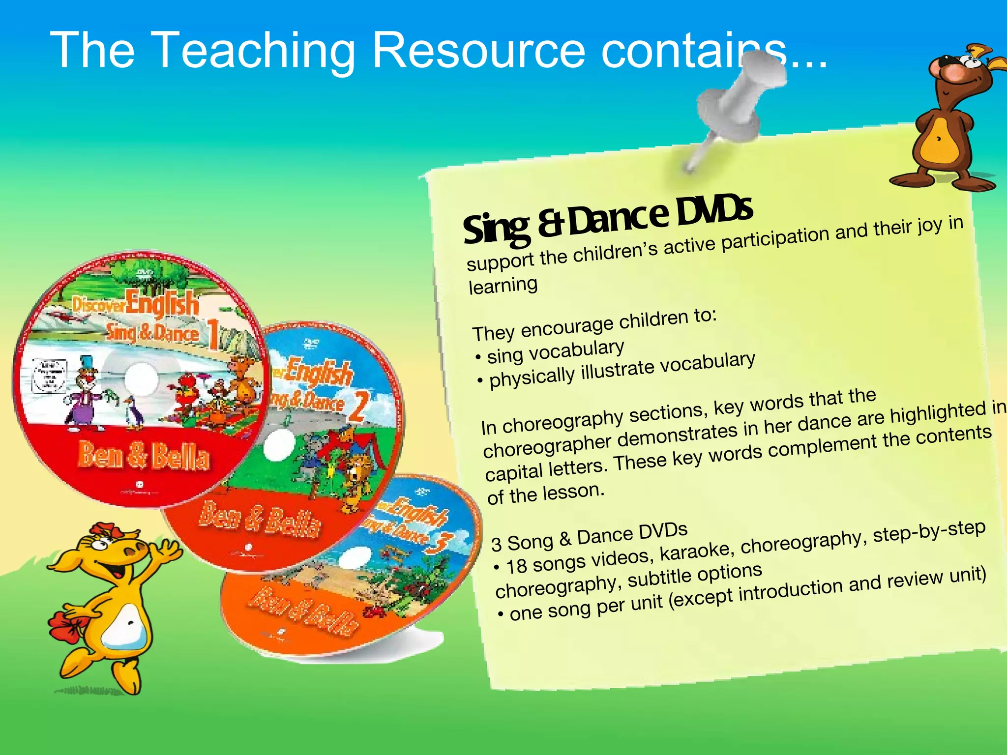 The Teaching Resource contains...


                                          s
                 Sing & Dadnc’s acDVDrticipation and their joy in
                                 e
                                   tive pa
                         hil ren
                 support the c
                 learning
                                    e children to:
                 T hey encourag
                                      ry
                 • sing vocabula                       ry
                                         ate vocabula
                 • ph ysically illustr
                                                            rds that the
                                    hy sec   tions, key wo            are highlighte
                                                                                     d in
                  In choreograp                      s  in her dance
                                     r demonstrate                      t the contents
                  choreographe                        rd s complemen
                                       These key wo
                   c apital letters.
                                   .
                   of the lesson
                                 ce DVDs                          step-by-step
                   3 Song & Dan                  c horeography,
                                   os, karaoke,
                   • 18 songs vide                ns
                                   subtitle optio                      view unit)
                   c horeography,                   tro duction and re
                                     nit (except in
                    •o ne song per u
 