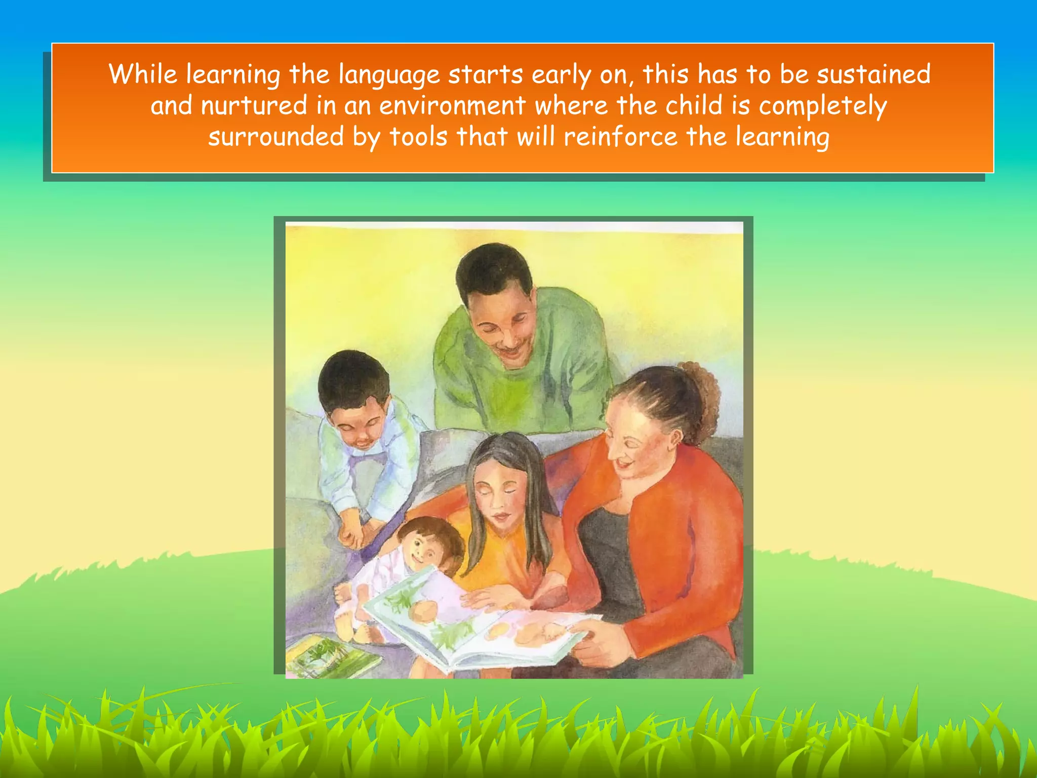 While learning the language starts early on, this has to be sustained
  and nurtured in an environment where the child is completely
        surrounded by tools that will reinforce the learning
 