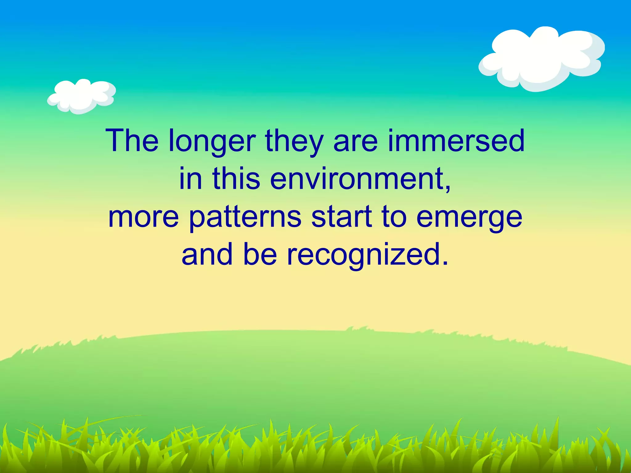 The longer they are immersed
     in this environment,
more patterns start to emerge
     and be recognized.
 