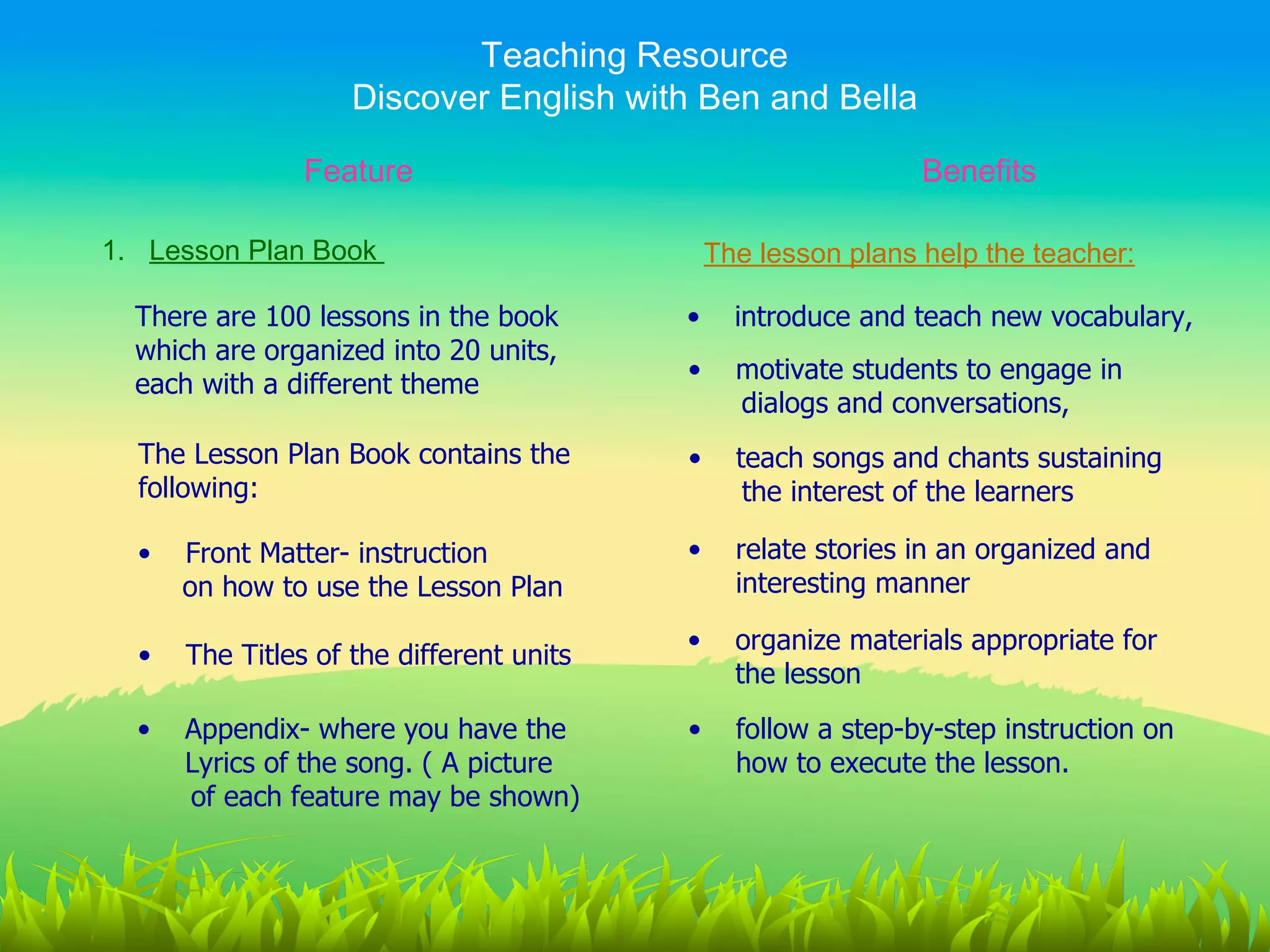 Teaching Resource
                    Discover English with Ben and Bella

                Feature                                        Benefits

1. Lesson Plan Book                           The lesson plans help the teacher:

  There are 100 lessons in the book       •     introduce and teach new vocabulary,
  which are organized into 20 units,
                                          •     motivate students to engage in
  each with a different theme
                                                dialogs and conversations,
  The Lesson Plan Book contains the       •     teach songs and chants sustaining
  following:                                     the interest of the learners

  •   Front Matter- instruction           •     relate stories in an organized and
      on how to use the Lesson Plan             interesting manner

                                          •     organize materials appropriate for
  •   The Titles of the different units
                                                the lesson
  •   Appendix- where you have the        •     follow a step-by-step instruction on
      Lyrics of the song. ( A picture           how to execute the lesson.
      of each feature may be shown)
 