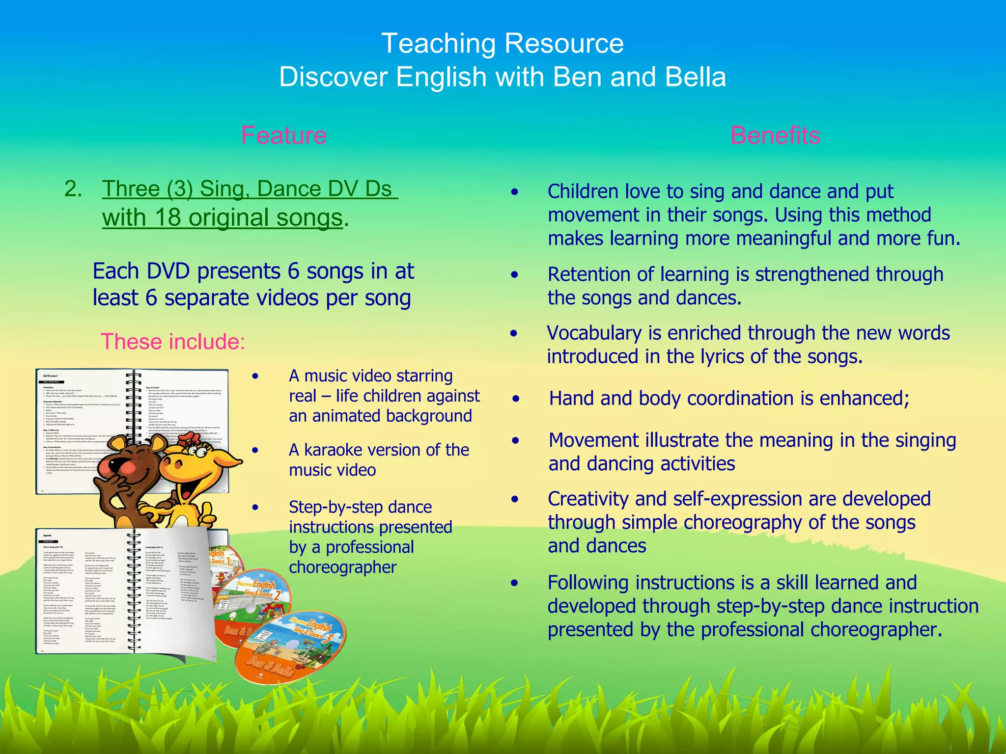 Teaching Resource
                        Discover English with Ben and Bella

                Feature                                                        Benefits

2. Three (3) Sing, Dance DV Ds                         •   Children love to sing and dance and put
   with 18 original songs.                                 movement in their songs. Using this method
                                                           makes learning more meaningful and more fun.
  Each DVD presents 6 songs in at                      •   Retention of learning is strengthened through
  least 6 separate videos per song                         the songs and dances.

   These include:                                      •   Vocabulary is enriched through the new words
                                                           introduced in the lyrics of the songs.
                    •   A music video starring
                        real – life children against   •   Hand and body coordination is enhanced;
                        an animated background

                    •   A karaoke version of the
                                                       •   Movement illustrate the meaning in the singing
                        music video                        and dancing activities

                    •   Step-by-step dance             •   Creativity and self-expression are developed
                        instructions presented             through simple choreography of the songs
                        by a professional                  and dances
                        choreographer
                                                       •   Following instructions is a skill learned and
                                                           developed through step-by-step dance instruction
                                                           presented by the professional choreographer.
 