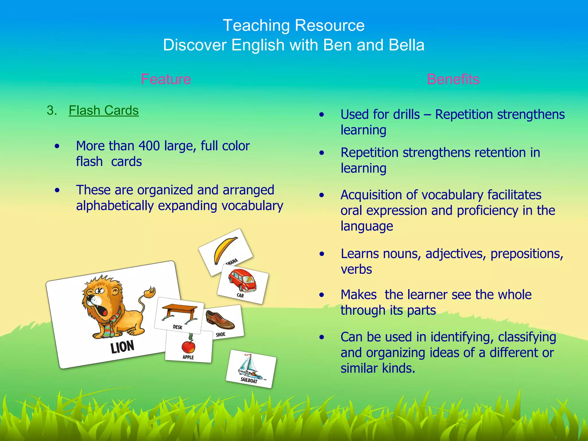 Teaching Resource
                    Discover English with Ben and Bella

                 Feature                                      Benefits

3. Flash Cards                             •   Used for drills – Repetition strengthens
                                               learning
 •   More than 400 large, full color
                                           •   Repetition strengthens retention in
     flash cards
                                               learning
 •   These are organized and arranged      •   Acquisition of vocabulary facilitates
     alphabetically expanding vocabulary       oral expression and proficiency in the
                                               language

                                           •   Learns nouns, adjectives, prepositions,
                                               verbs
                                           •   Makes the learner see the whole
                                               through its parts

                                           •   Can be used in identifying, classifying
                                               and organizing ideas of a different or
                                               similar kinds.
 