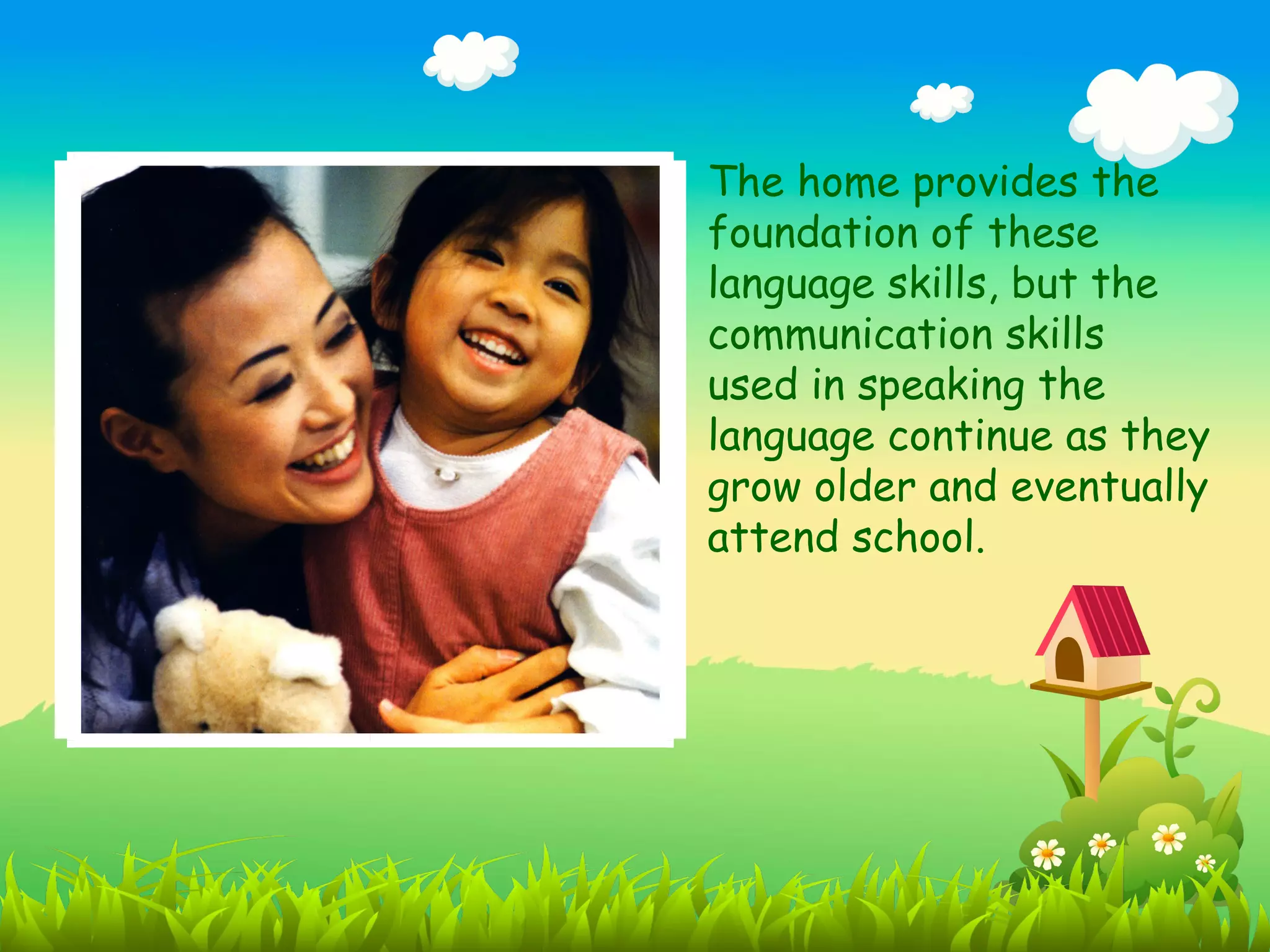The home provides the
foundation of these
language skills, but the
communication skills
used in speaking the
language continue as they
grow older and eventually
attend school.
 