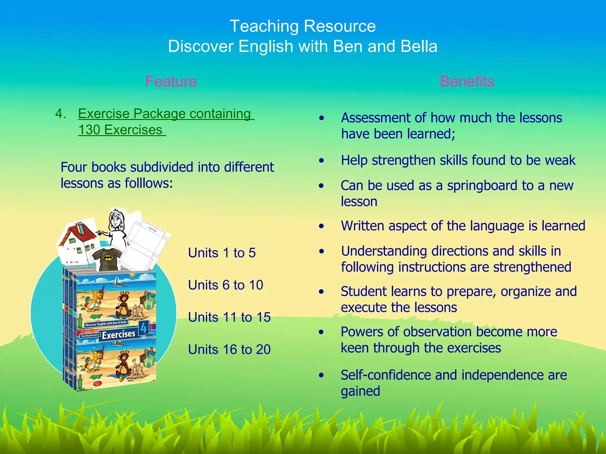 Teaching Resource
                  Discover English with Ben and Bella

              Feature                                      Benefits

4. Exercise Package containing         •   Assessment of how much the lessons
   130 Exercises                           have been learned;
                                       •   Help strengthen skills found to be weak
Four books subdivided into different
lessons as folllows:                   •   Can be used as a springboard to a new
                                           lesson
                                       •   Written aspect of the language is learned

                     Units 1 to 5      •   Understanding directions and skills in
                                           following instructions are strengthened
                     Units 6 to 10     •   Student learns to prepare, organize and
                                           execute the lessons
                     Units 11 to 15
                                       •   Powers of observation become more
                     Units 16 to 20        keen through the exercises

                                       •   Self-confidence and independence are
                                           gained
 
