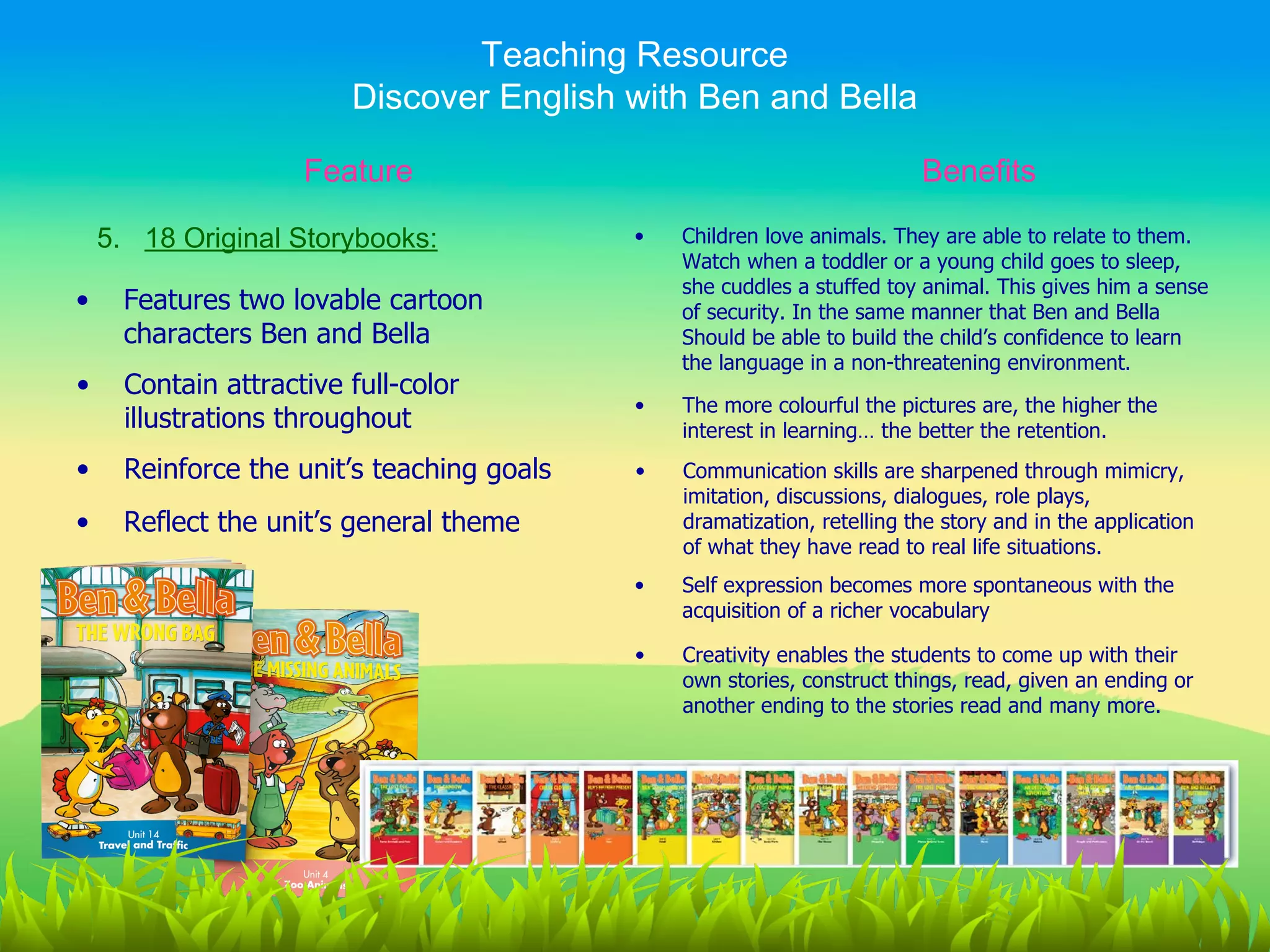 Teaching Resource
                         Discover English with Ben and Bella

                     Feature                                              Benefits

    5. 18 Original Storybooks:              •   Children love animals. They are able to relate to them.
                                                Watch when a toddler or a young child goes to sleep,
                                                she cuddles a stuffed toy animal. This gives him a sense
•     Features two lovable cartoon              of security. In the same manner that Ben and Bella
      characters Ben and Bella                  Should be able to build the child’s confidence to learn
                                                the language in a non-threatening environment.
•     Contain attractive full-color
                                            •   The more colourful the pictures are, the higher the
      illustrations throughout                  interest in learning… the better the retention.
•     Reinforce the unit’s teaching goals   •   Communication skills are sharpened through mimicry,
                                                imitation, discussions, dialogues, role plays,
•     Reflect the unit’s general theme          dramatization, retelling the story and in the application
                                                of what they have read to real life situations.
                                            •   Self expression becomes more spontaneous with the
                                                acquisition of a richer vocabulary

                                            •   Creativity enables the students to come up with their
                                                own stories, construct things, read, given an ending or
                                                another ending to the stories read and many more.
 