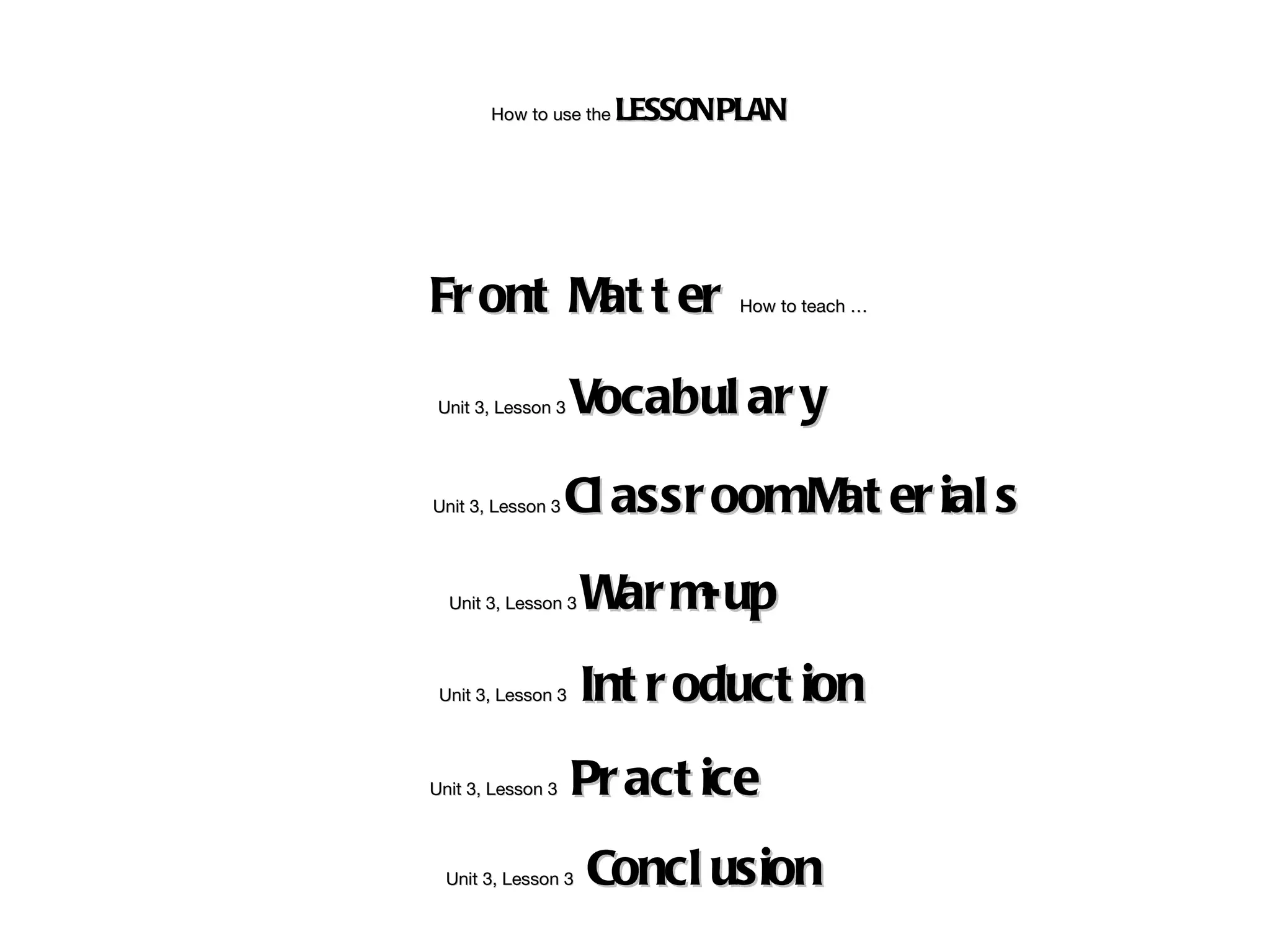 How to use the   LESSON PLAN




Fr ont M t er
        at                     How to teach …




 Unit 3, Lesson 3   Vocabul ar y

Unit 3, Lesson 3   Cl assr oomM er ial s
                               at
  Unit 3, Lesson 3   W m
                      ar -up
 Unit 3, Lesson 3    Int r oduct ion
Unit 3, Lesson 3    Pr act ice
  Unit 3, Lesson 3   Concl usion
 