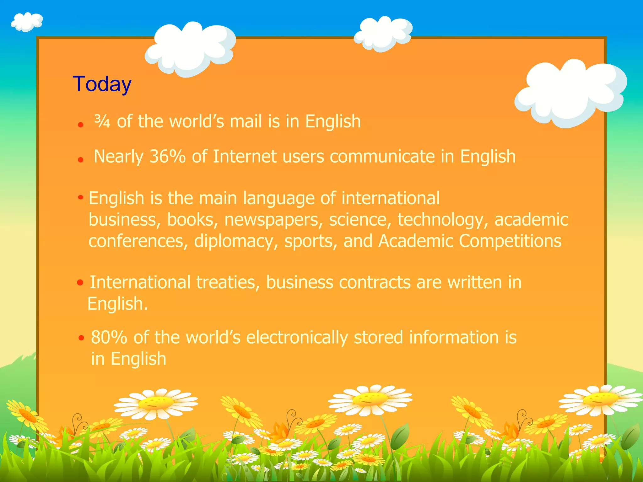 Today
  ¾ of the world’s mail is in English
  Nearly 36% of Internet users communicate in English

 English is the main language of international
 business, books, newspapers, science, technology, academic
 conferences, diplomacy, sports, and Academic Competitions

• International treaties, business contracts are written in
  English.
 80% of the world’s electronically stored information is
 in English
 