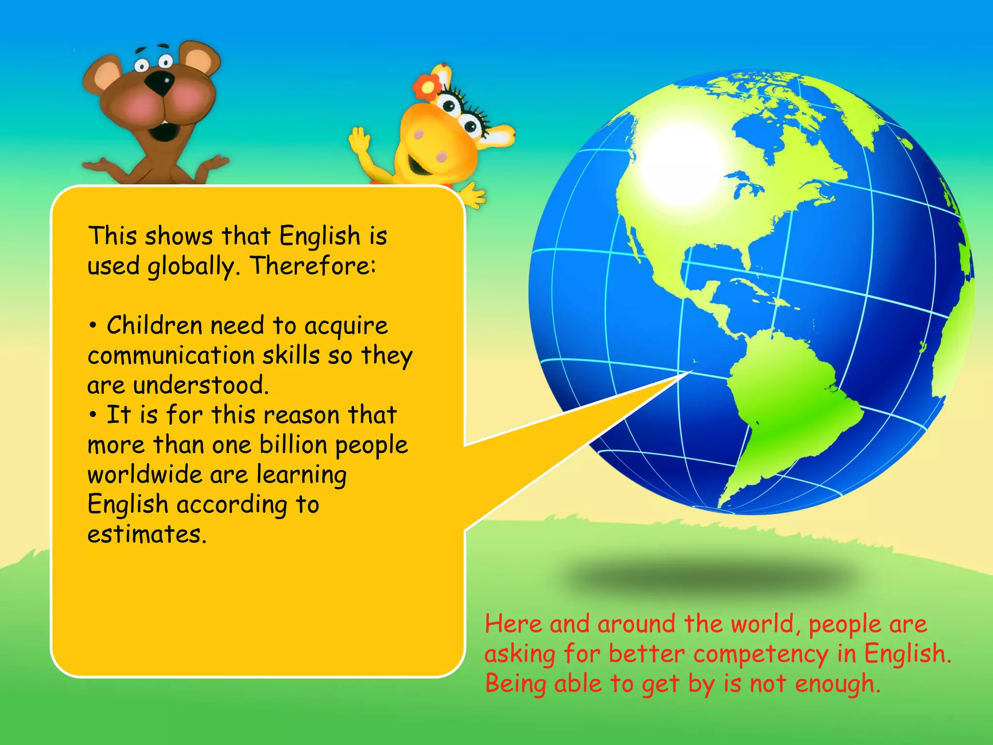 This shows that English is
used globally. Therefore:

• Children need to acquire
communication skills so they
are understood.
• It is for this reason that
more than one billion people
worldwide are learning
English according to
estimates.


                               Here and around the world, people are
                               asking for better competency in English.
                               Being able to get by is not enough.
 