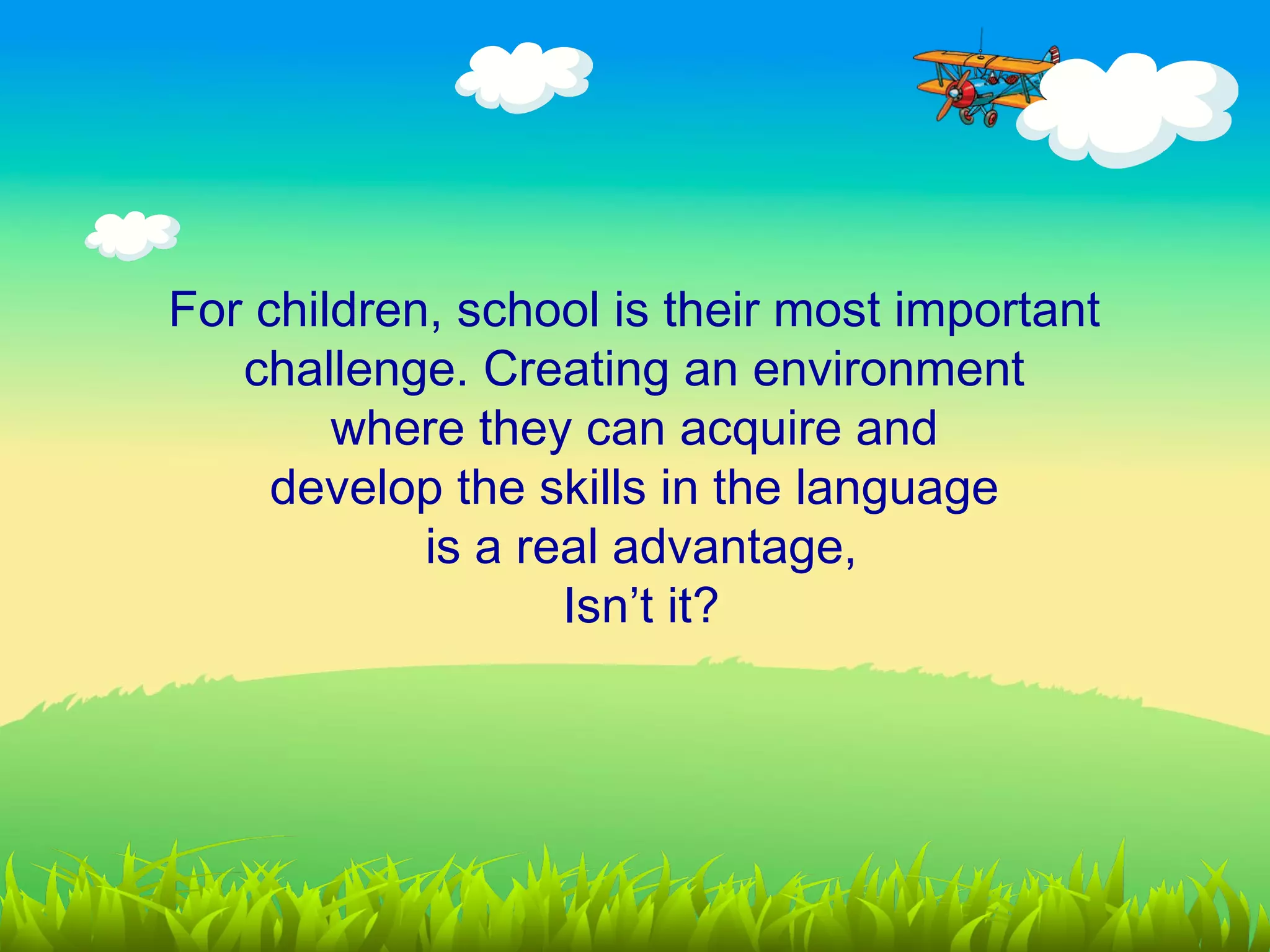 For children, school is their most important
   challenge. Creating an environment
        where they can acquire and
     develop the skills in the language
            is a real advantage,
                   Isn’t it?
 