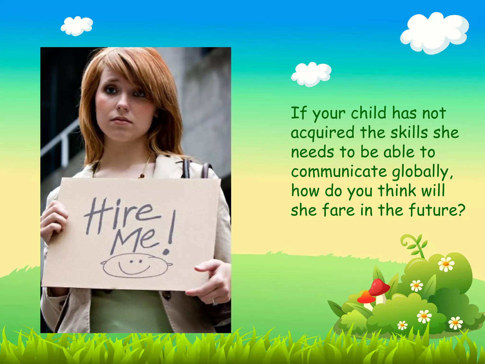 If your child has not
acquired the skills she
needs to be able to
communicate globally,
how do you think will
she fare in the future?
 