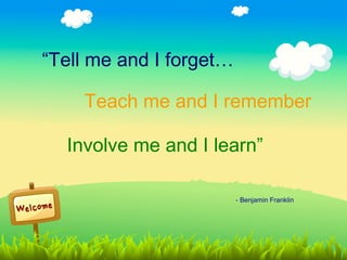 “Tell me and I forget…

    Teach me and I remember

  Involve me and I learn”

                         - Benjamin Franklin
 