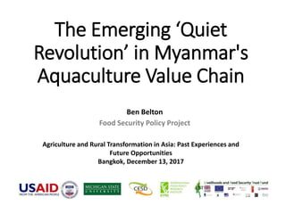 The Emerging ‘Quiet
Revolution’ in Myanmar's
Aquaculture Value Chain
Ben Belton
Food Security Policy Project
Agriculture and Rural Transformation in Asia: Past Experiences and
Future Opportunities
Bangkok, December 13, 2017
 