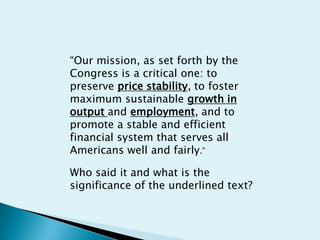 “Our mission, as set forth by the Congress is a critical one: to preserve price stability, to foster maximum sustainable growth in output and employment, and to promote a stable and efficient financial system that serves all Americans well and fairly.” Who said it and what is the significance of the underlined text?  