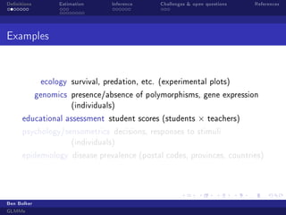 Denitions Estimation Inference Challenges  open questions References
Examples
ecology survival, predation, etc. (experimental plots)
genomics presence/absence of polymorphisms, gene expression
(individuals)
educational assessment student scores (students × teachers)
psychology/sensometrics decisions, responses to stimuli
(individuals)
epidemiology disease prevalence (postal codes, provinces, countries)
Ben Bolker
GLMMs
 