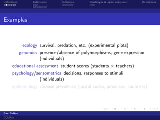 Denitions Estimation Inference Challenges  open questions References
Examples
ecology survival, predation, etc. (experimental plots)
genomics presence/absence of polymorphisms, gene expression
(individuals)
educational assessment student scores (students × teachers)
psychology/sensometrics decisions, responses to stimuli
(individuals)
epidemiology disease prevalence (postal codes, provinces, countries)
Ben Bolker
GLMMs
 