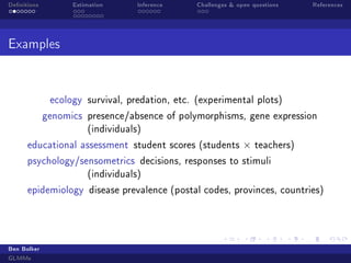 Denitions Estimation Inference Challenges  open questions References
Examples
ecology survival, predation, etc. (experimental plots)
genomics presence/absence of polymorphisms, gene expression
(individuals)
educational assessment student scores (students × teachers)
psychology/sensometrics decisions, responses to stimuli
(individuals)
epidemiology disease prevalence (postal codes, provinces, countries)
Ben Bolker
GLMMs
 