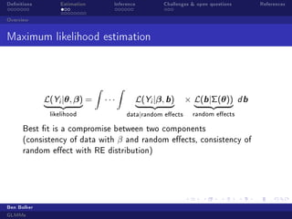 Denitions Estimation Inference Challenges  open questions References
Overview
Maximum likelihood estimation
L(Yi |θ, β)
| {z }
likelihood
=
Z
· · ·
Z
L(Yi |β, b)
| {z }
data|random eects
× L(b|Σ(θ))
| {z }
random eects
d b
Best t is a compromise between two components
(consistency of data with β and random eects, consistency of
random eect with RE distribution)
Ben Bolker
GLMMs
 