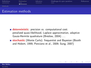 Denitions Estimation Inference Challenges  open questions References
Methods
Estimation methods
deterministic: precision vs. computational cost:
penalized quasi-likelihood, Laplace approximation, adaptive
Gauss-Hermite quadrature (Breslow, 2004) . . .
stochastic (Monte Carlo): frequentist and Bayesian (Booth
and Hobert, 1999; Ponciano et al., 2009; Sung, 2007)
Ben Bolker
GLMMs
 