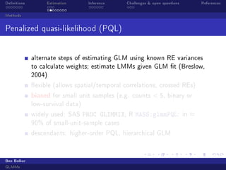 Denitions Estimation Inference Challenges  open questions References
Methods
Penalized quasi-likelihood (PQL)
alternate steps of estimating GLM using known RE variances
to calculate weights; estimate LMMs given GLM t (Breslow,
2004)
exible (allows spatial/temporal correlations, crossed REs)
biased for small unit samples (e.g. counts  5, binary or
low-survival data)
widely used: SAS PROC GLIMMIX, R MASS:glmmPQL: in ≈
90% of small-unit-sample cases
descendants: higher-order PQL, hierarchical GLM
Ben Bolker
GLMMs
 