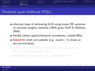 Denitions Estimation Inference Challenges  open questions References
Methods
Penalized quasi-likelihood (PQL)
alternate steps of estimating GLM using known RE variances
to calculate weights; estimate LMMs given GLM t (Breslow,
2004)
exible (allows spatial/temporal correlations, crossed REs)
biased for small unit samples (e.g. counts  5, binary or
low-survival data)
widely used: SAS PROC GLIMMIX, R MASS:glmmPQL: in ≈
90% of small-unit-sample cases
descendants: higher-order PQL, hierarchical GLM
Ben Bolker
GLMMs
 