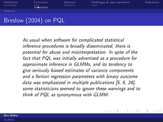 Denitions Estimation Inference Challenges  open questions References
Methods
Breslow (2004) on PQL
As usual when software for complicated statistical
inference procedures is broadly disseminated, there is
potential for abuse and misinterpretation. In spite of the
fact that PQL was initially advertised as a procedure for
approximate inference in GLMMs, and its tendency to
give seriously biased estimates of variance components
and a fortiori regression parameters with binary outcome
data was emphasized in multiple publications [5, 6, 24],
some statisticians seemed to ignore these warnings and to
think of PQL as synonymous with GLMM.
Ben Bolker
GLMMs
 