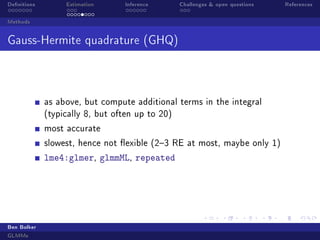 Denitions Estimation Inference Challenges  open questions References
Methods
Gauss-Hermite quadrature (GHQ)
as above, but compute additional terms in the integral
(typically 8, but often up to 20)
most accurate
slowest, hence not exible (23 RE at most, maybe only 1)
lme4:glmer, glmmML, repeated
Ben Bolker
GLMMs
 