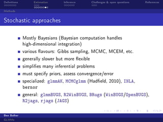 Denitions Estimation Inference Challenges  open questions References
Methods
Stochastic approaches
Mostly Bayesians (Bayesian computation handles
high-dimensional integration)
various avours: Gibbs sampling, MCMC, MCEM, etc.
generally slower but more exible
simplies many inferential problems
must specify priors, assess convergence/error
specialized: glmmAK, MCMCglmm (Hadeld, 2010), INLA,
bernor
general: glmmBUGS, R2WinBUGS, BRugs (WinBUGS/OpenBUGS),
R2jags, rjags (JAGS)
Ben Bolker
GLMMs
 