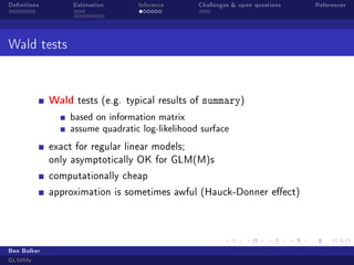 Denitions Estimation Inference Challenges  open questions References
Wald tests
Wald tests (e.g. typical results of summary)
based on information matrix
assume quadratic log-likelihood surface
exact for regular linear models;
only asymptotically OK for GLM(M)s
computationally cheap
approximation is sometimes awful (Hauck-Donner eect)
Ben Bolker
GLMMs
 