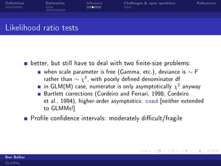 Denitions Estimation Inference Challenges  open questions References
Likelihood ratio tests
better, but still have to deal with two nite-size problems:
when scale parameter is free (Gamma, etc.), deviance is ∼ F
rather than ∼ χ2, with poorly dened denominator df
in GLM(M) case, numerator is only asymptotically χ2 anyway
Bartlett corrections (Cordeiro and Ferrari, 1998; Cordeiro
et al., 1994), higher-order asymptotics: cond [neither extended
to GLMMs!]
Prole condence intervals: moderately dicult/fragile
Ben Bolker
GLMMs
 